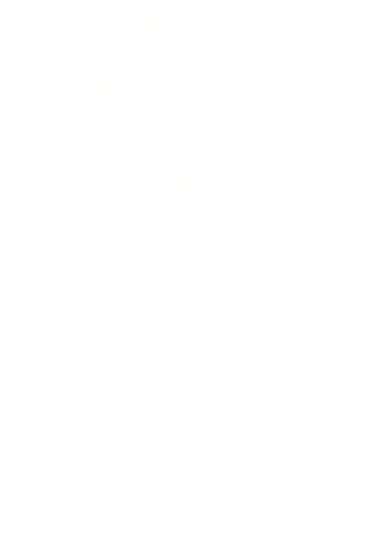 Jede Party ist anders. Und deine Party ist ein ganz besonders Highlight für dich. Dabei kann ich dich mit meiner Erfahrung unterstützen. - Planst du eine ausgelassene Hochzeitsfeier mit Sektempfang, anschließendem Essen und danach geben wir auf der Tanzfläche so richtig Gas? - Oder willst du deine Freunde bei deinem runden Geburtstag mit einer Tanzfläche überraschen? - Oder möchtest Sie Ihr Firmenevent mit einer knackigen Discoparty beschließen, bei der Sie Ihre Mitarbeiter schon nach fünf  Stunden ausgepowered und glücklich nach Hause verabschieden? Sicher fragst du dich zunächst, was kostet mich ein DJ überhaupt für einen Abend? Pauschal lässt sich das schwer beantworten, weil ich für deine Party am besten ein individuelles Angebot erstelle. Manchmal soll die Party etwas länger dauern oder du lädst so viele Gäste ein, dass ich eine größere Musikanlage für deine Feier benötige. Bei Firmenfeiern werden häufig mehrere Funkmikrofone benötigt. Gerne berate ich dich, wie groß die Musikanlage sein soll, damit die Musik toll klingt. Zusätzliche Lichteffekte können eine tolle Stimmung bei jeder Gartenparty erzielen. Mein Preisangebot hängt unter anderem von diesen Dingen ab: - Dauer der Musik - Wie viele Gäste erwartest du? - Benötigst du zusätzliche Ton- oder Lichttechnik - Planst du eine Feier in einem geschlossen Raum oder im Freien? - Kann ich dir bei Extrawünschen helfen, wie Musik-Zusammenschnitten Wie kalkuliere ich die Preise? Der DJ stellt ein paar Boxen auf, stöpselt seine CD-Player an. Schon läuft die Musik und alle Gäste sind auf der Tanzfläche. Das kann doch jeder und kann nicht so viel kosten. Nicht ganz richtig, schließlich werde ich weder für die Technik bezahlt, noch für meine Anwesenheit bei der Party. Als DJ buchst du mich für mein Musikwissen und meine DJ-Erfahrung, die bis ins Jahr 1985 zurück reicht. Mit diesem Wissensvorsprung weiß ich sehr genau, welche Musik bei deine Gästen ankommen wird, wann ich welchen Wunschtitel am besten spielen sollte und wie ich die Stimmung jederzeit mit Musik kontrollieren kann. Damit mein Einsatz bei deiner Feier ebenfalls so kinderleicht wirkt, bereite ich mich intensiv vor. Vorbereitung für dein Event 1 Stunde Vorgespräch mit dir 2 bis 4 Stunden: Musik, Wunschtitel und Musikrichtungen vorbereiten Am Veranstaltungstag 30 Minuten: Equipment ins Auto verladen 1 Stunde: Anfahrt zu deinem Veranstaltungsort 1 bis 2 Stunden: Auto ausladen sowie Musik- und Lichtanlage aufbauen 6 Stunden: Musik spielen, spontane Wünsche erfüllen und auf Änderungen im Ablauf flexibel reagieren 45 Minuten: Musik- und Lichtanlage abbauen und Auto beladen 1 Stunde: Heimfahrt vom Veranstaltungsort 30 Minuten: Equipment ausladen Durchschnittlich bin ich für eine größere Feier 12 Stunden auf den Beinen. Als zusätzliche Grundkosten fließen in die Kalkulation mit ein: PKW, um das Equipment zu transportieren Technische Schulungen, Konferenzen und Workshops Geschäftskosten wie Telefon, Webseite und Steuerberater Wartung des DJ-Equipments Kontinuierlich die Musiksammlung ausbauen Versicherungsbeiträge und Gebühren Gema-Lizenzen 