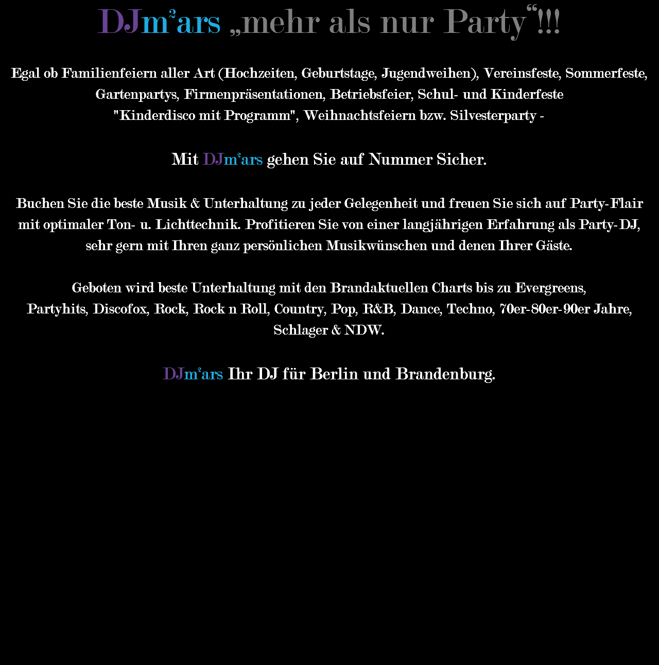 DJm²ars „mehr als nur Party“!!! Egal ob Familienfeiern aller Art (Hochzeiten, Geburtstage, Jugendweihen), Vereinsfeste, Sommerfeste, Gartenpartys, Firmenpräsentationen, Betriebsfeier, Schul- und Kinderfeste "Kinderdisco mit Programm", Weihnachtsfeiern bzw. Silvesterparty - Mit DJm²ars gehen Sie auf Nummer Sicher. Buchen Sie die beste Musik & Unterhaltung zu jeder Gelegenheit und freuen Sie sich auf Party-Flair mit optimaler Ton- u. Lichttechnik. Profitieren Sie von einer langjährigen Erfahrung als Party-DJ, sehr gern mit Ihren ganz persönlichen Musikwünschen und denen Ihrer Gäste. Geboten wird beste Unterhaltung mit den Brandaktuellen Charts bis zu Evergreens, Partyhits, Discofox, Rock, Rock n Roll, Country, Pop, R&B, Dance, Techno, 70er-80er-90er Jahre, Schlager & NDW. DJm²ars Ihr DJ für Berlin und Brandenburg. 