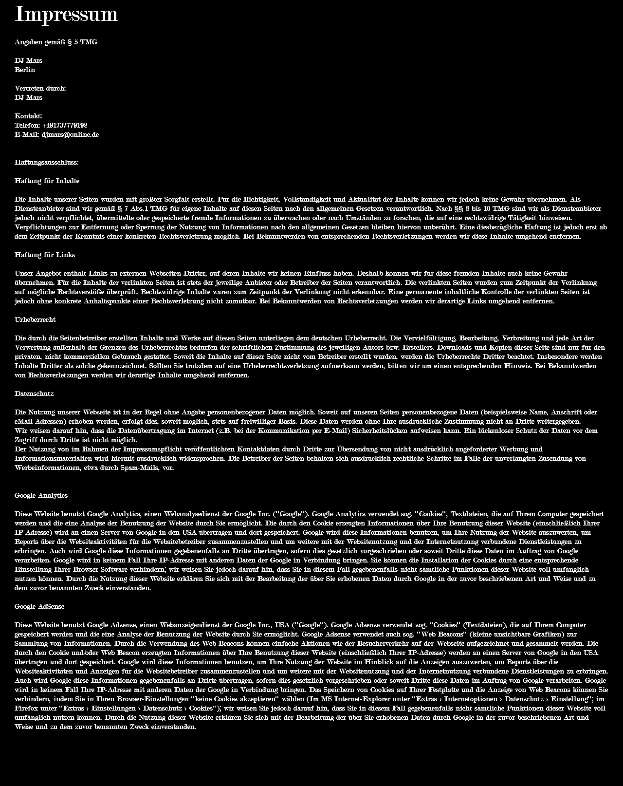 Impressum Angaben gemäß § 5 TMG DJ Mars Berlin Vertreten durch: DJ Mars Kontakt: Telefon: +491737779192 E-Mail: djmars@online.de Haftungsausschluss: Haftung für Inhalte Die Inhalte unserer Seiten wurden mit größter Sorgfalt erstellt. Für die Richtigkeit, Vollständigkeit und Aktualität der Inhalte können wir jedoch keine Gewähr übernehmen. Als Diensteanbieter sind wir gemäß § 7 Abs.1 TMG für eigene Inhalte auf diesen Seiten nach den allgemeinen Gesetzen verantwortlich. Nach §§ 8 bis 10 TMG sind wir als Diensteanbieter jedoch nicht verpflichtet, übermittelte oder gespeicherte fremde Informationen zu überwachen oder nach Umständen zu forschen, die auf eine rechtswidrige Tätigkeit hinweisen. Verpflichtungen zur Entfernung oder Sperrung der Nutzung von Informationen nach den allgemeinen Gesetzen bleiben hiervon unberührt. Eine diesbezügliche Haftung ist jedoch erst ab dem Zeitpunkt der Kenntnis einer konkreten Rechtsverletzung möglich. Bei Bekanntwerden von entsprechenden Rechtsverletzungen werden wir diese Inhalte umgehend entfernen. Haftung für Links Unser Angebot enthält Links zu externen Webseiten Dritter, auf deren Inhalte wir keinen Einfluss haben. Deshalb können wir für diese fremden Inhalte auch keine Gewähr übernehmen. Für die Inhalte der verlinkten Seiten ist stets der jeweilige Anbieter oder Betreiber der Seiten verantwortlich. Die verlinkten Seiten wurden zum Zeitpunkt der Verlinkung auf mögliche Rechtsverstöße überprüft. Rechtswidrige Inhalte waren zum Zeitpunkt der Verlinkung nicht erkennbar. Eine permanente inhaltliche Kontrolle der verlinkten Seiten ist jedoch ohne konkrete Anhaltspunkte einer Rechtsverletzung nicht zumutbar. Bei Bekanntwerden von Rechtsverletzungen werden wir derartige Links umgehend entfernen. Urheberrecht Die durch die Seitenbetreiber erstellten Inhalte und Werke auf diesen Seiten unterliegen dem deutschen Urheberrecht. Die Vervielfältigung, Bearbeitung, Verbreitung und jede Art der Verwertung außerhalb der Grenzen des Urheberrechtes bedürfen der schriftlichen Zustimmung des jeweiligen Autors bzw. Erstellers. Downloads und Kopien dieser Seite sind nur für den privaten, nicht kommerziellen Gebrauch gestattet. Soweit die Inhalte auf dieser Seite nicht vom Betreiber erstellt wurden, werden die Urheberrechte Dritter beachtet. Insbesondere werden Inhalte Dritter als solche gekennzeichnet. Sollten Sie trotzdem auf eine Urheberrechtsverletzung aufmerksam werden, bitten wir um einen entsprechenden Hinweis. Bei Bekanntwerden von Rechtsverletzungen werden wir derartige Inhalte umgehend entfernen. Datenschutz Die Nutzung unserer Webseite ist in der Regel ohne Angabe personenbezogener Daten möglich. Soweit auf unseren Seiten personenbezogene Daten (beispielsweise Name, Anschrift oder eMail-Adressen) erhoben werden, erfolgt dies, soweit möglich, stets auf freiwilliger Basis. Diese Daten werden ohne Ihre ausdrückliche Zustimmung nicht an Dritte weitergegeben. Wir weisen darauf hin, dass die Datenübertragung im Internet (z.B. bei der Kommunikation per E-Mail) Sicherheitslücken aufweisen kann. Ein lückenloser Schutz der Daten vor dem Zugriff durch Dritte ist nicht möglich. Der Nutzung von im Rahmen der Impressumspflicht veröffentlichten Kontaktdaten durch Dritte zur Übersendung von nicht ausdrücklich angeforderter Werbung und Informationsmaterialien wird hiermit ausdrücklich widersprochen. Die Betreiber der Seiten behalten sich ausdrücklich rechtliche Schritte im Falle der unverlangten Zusendung von Werbeinformationen, etwa durch Spam-Mails, vor. Google Analytics Diese Website benutzt Google Analytics, einen Webanalysedienst der Google Inc. (''Google''). Google Analytics verwendet sog. ''Cookies'', Textdateien, die auf Ihrem Computer gespeichert werden und die eine Analyse der Benutzung der Website durch Sie ermöglicht. Die durch den Cookie erzeugten Informationen über Ihre Benutzung dieser Website (einschließlich Ihrer IP-Adresse) wird an einen Server von Google in den USA übertragen und dort gespeichert. Google wird diese Informationen benutzen, um Ihre Nutzung der Website auszuwerten, um Reports über die Websiteaktivitäten für die Websitebetreiber zusammenzustellen und um weitere mit der Websitenutzung und der Internetnutzung verbundene Dienstleistungen zu erbringen. Auch wird Google diese Informationen gegebenenfalls an Dritte übertragen, sofern dies gesetzlich vorgeschrieben oder soweit Dritte diese Daten im Auftrag von Google verarbeiten. Google wird in keinem Fall Ihre IP-Adresse mit anderen Daten der Google in Verbindung bringen. Sie können die Installation der Cookies durch eine entsprechende Einstellung Ihrer Browser Software verhindern; wir weisen Sie jedoch darauf hin, dass Sie in diesem Fall gegebenenfalls nicht sämtliche Funktionen dieser Website voll umfänglich nutzen können. Durch die Nutzung dieser Website erklären Sie sich mit der Bearbeitung der über Sie erhobenen Daten durch Google in der zuvor beschriebenen Art und Weise und zu dem zuvor benannten Zweck einverstanden. Google AdSense Diese Website benutzt Google Adsense, einen Webanzeigendienst der Google Inc., USA (''Google''). Google Adsense verwendet sog. ''Cookies'' (Textdateien), die auf Ihrem Computer gespeichert werden und die eine Analyse der Benutzung der Website durch Sie ermöglicht. Google Adsense verwendet auch sog. ''Web Beacons'' (kleine unsichtbare Grafiken) zur Sammlung von Informationen. Durch die Verwendung des Web Beacons können einfache Aktionen wie der Besucherverkehr auf der Webseite aufgezeichnet und gesammelt werden. Die durch den Cookie und/oder Web Beacon erzeugten Informationen über Ihre Benutzung dieser Website (einschließlich Ihrer IP-Adresse) werden an einen Server von Google in den USA übertragen und dort gespeichert. Google wird diese Informationen benutzen, um Ihre Nutzung der Website im Hinblick auf die Anzeigen auszuwerten, um Reports über die Websiteaktivitäten und Anzeigen für die Websitebetreiber zusammenzustellen und um weitere mit der Websitenutzung und der Internetnutzung verbundene Dienstleistungen zu erbringen. Auch wird Google diese Informationen gegebenenfalls an Dritte übertragen, sofern dies gesetzlich vorgeschrieben oder soweit Dritte diese Daten im Auftrag von Google verarbeiten. Google wird in keinem Fall Ihre IP-Adresse mit anderen Daten der Google in Verbindung bringen. Das Speichern von Cookies auf Ihrer Festplatte und die Anzeige von Web Beacons können Sie verhindern, indem Sie in Ihren Browser-Einstellungen ''keine Cookies akzeptieren'' wählen (Im MS Internet-Explorer unter ''Extras > Internetoptionen > Datenschutz > Einstellung''; im Firefox unter ''Extras > Einstellungen > Datenschutz > Cookies''); wir weisen Sie jedoch darauf hin, dass Sie in diesem Fall gegebenenfalls nicht sämtliche Funktionen dieser Website voll umfänglich nutzen können. Durch die Nutzung dieser Website erklären Sie sich mit der Bearbeitung der über Sie erhobenen Daten durch Google in der zuvor beschriebenen Art und Weise und zu dem zuvor benannten Zweck einverstanden. 